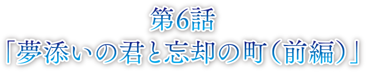 第6話 夢添いの君と忘却の町（前編）